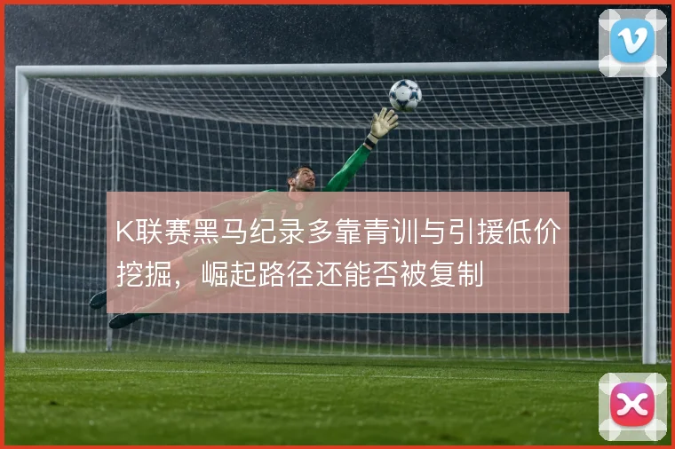 K联赛黑马纪录多靠青训与引援低价挖掘,崛起路径还能否被复制