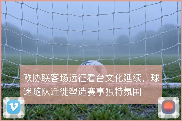 欧协联客场远征看台文化延续，球迷随队迁徙塑造赛事独特氛围