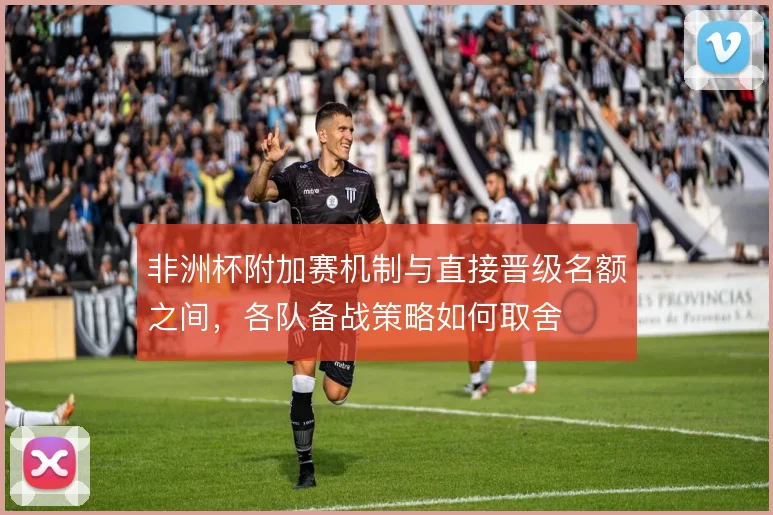 非洲杯附加赛机制与直接晋级名额之间，各队备战策略如何取舍