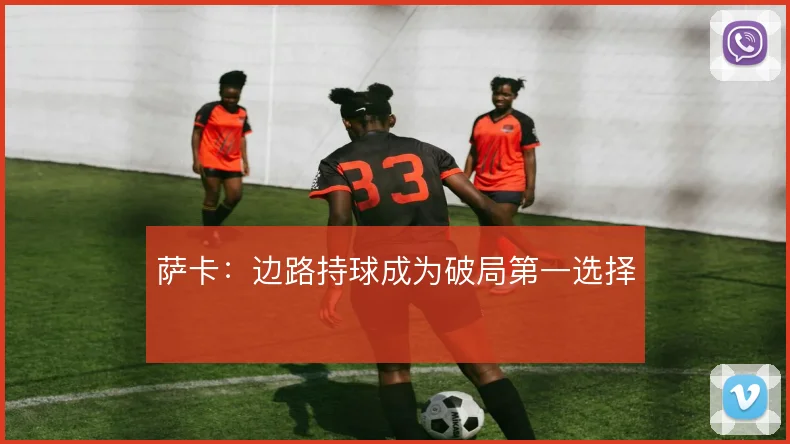 萨卡：边路持球成为破局第一选择