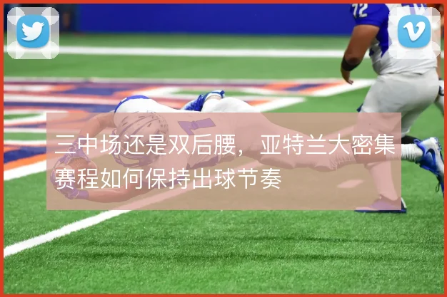 三中场还是双后腰,亚特兰大密集赛程如何保持出球节奏