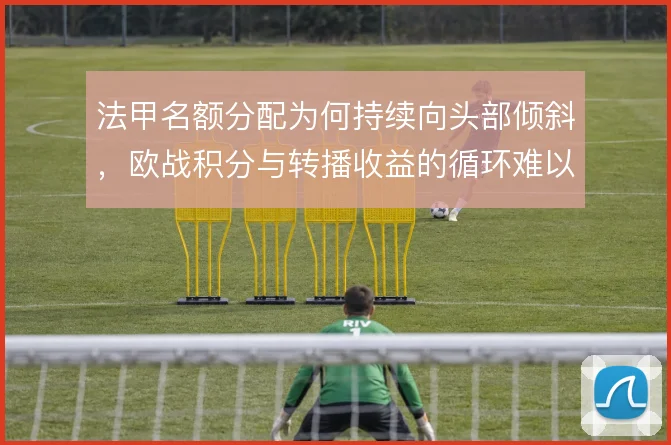 法甲名额分配为何持续向头部倾斜,欧战积分与转播收益的循环难以打破