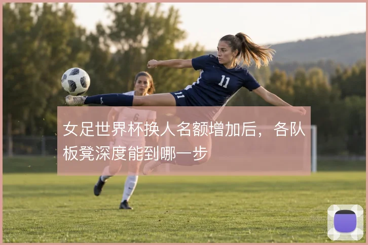 女足世界杯换人名额增加后，各队板凳深度能到哪一步