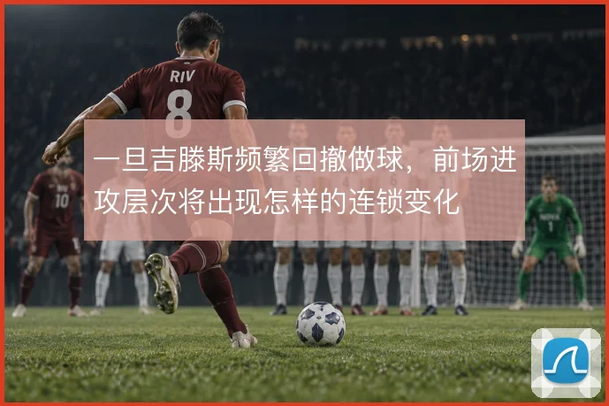 一旦吉滕斯频繁回撤做球，前场进攻层次将出现怎样的连锁变化