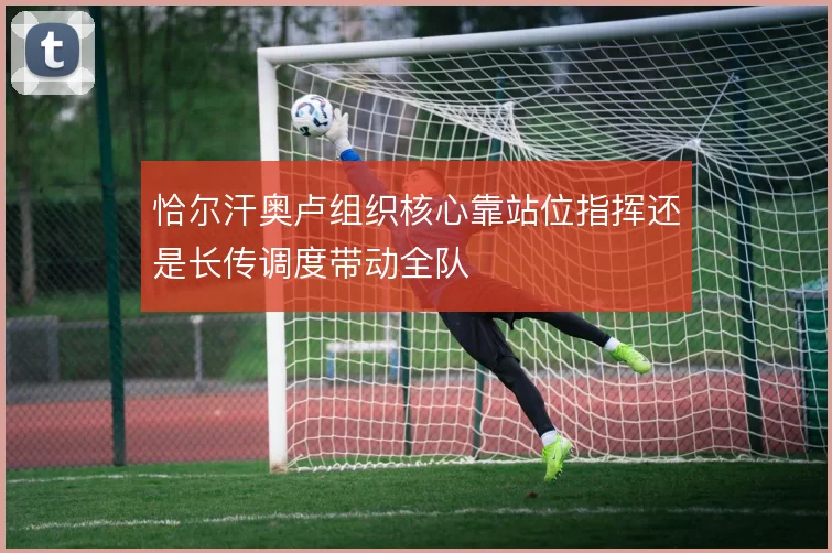 恰尔汗奥卢组织核心靠站位指挥还是长传调度带动全队