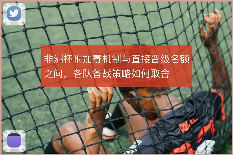 非洲杯附加赛机制与直接晋级名额之间，各队备战策略如何取舍