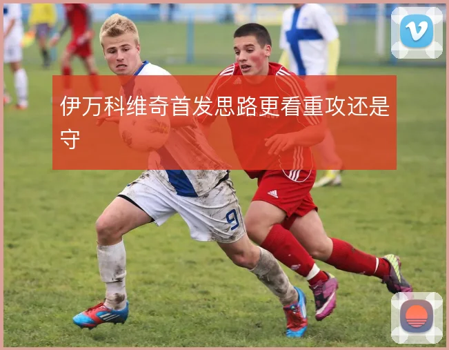 伊万科维奇首发思路更看重攻还是守