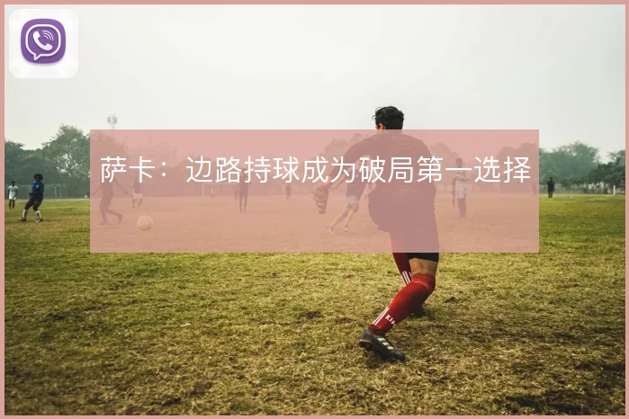 萨卡：边路持球成为破局第一选择