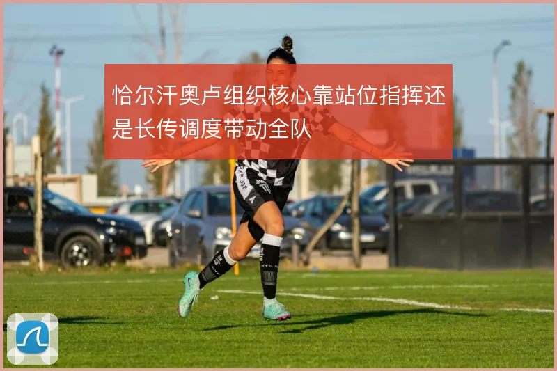 恰尔汗奥卢组织核心靠站位指挥还是长传调度带动全队