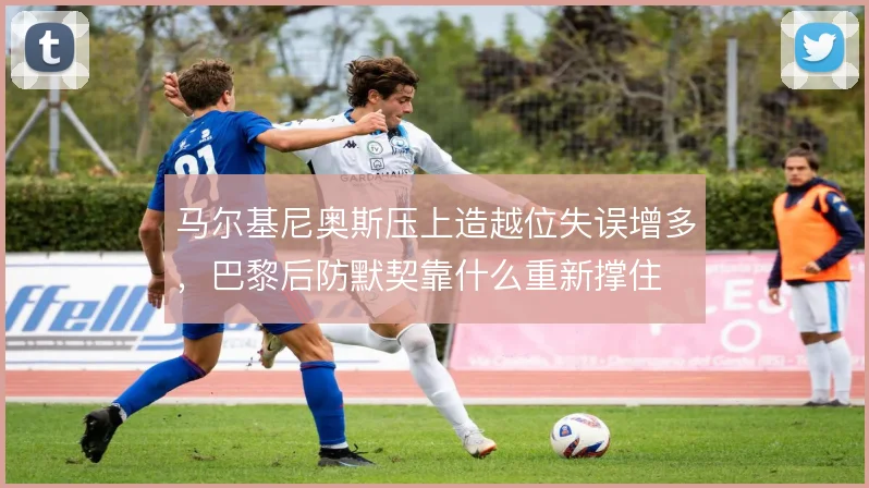 马尔基尼奥斯压上造越位失误增多，巴黎后防默契靠什么重新撑住