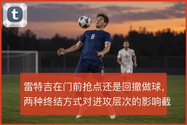 雷特吉在门前抢点还是回撤做球，两种终结方式对进攻层次的影响截然不同
