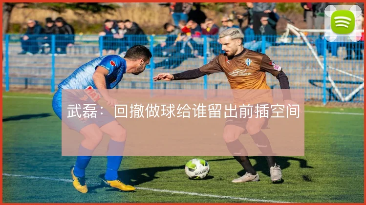 武磊：回撤做球给谁留出前插空间