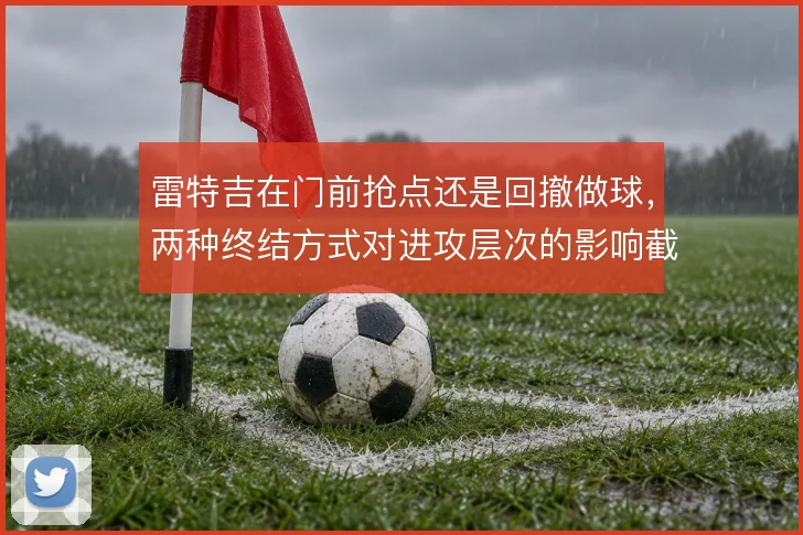 雷特吉在门前抢点还是回撤做球,两种终结方式对进攻层次的影响截然不同