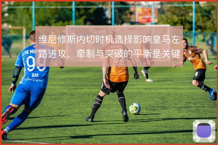 维尼修斯内切时机选择影响皇马左路进攻，牵制与突破的平衡是关键
